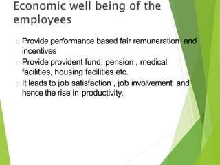 Provide performance based fair remuneration and
incentives
Provide provident fund, pension , medical
facilities, housing facilities etc.
It leads to job satisfaction , job involvement and
hence the rise in productivity.
 
