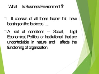What IsBusinessEnvironment?
It consists of all those factors t
h
a
t have
bearingonthebusiness…..
A set of conditions – Social, L
e
g
a
l
,
Economical, Political or Institutional that are
uncontrollable in nature and affects the
functioningoforganization.
 
