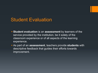 Student Evaluation
 Student evaluation is an assessment by learners of the
service provided by the institution, be it solely of the
classroom experience or of all aspects of the learning
experience.
 As part of an assessment, teachers provide students with
descriptive feedback that guides their efforts towards
improvement.
 
