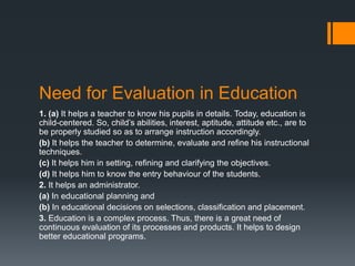 Need for Evaluation in Education
1. (a) It helps a teacher to know his pupils in details. Today, education is
child-centered. So, child’s abilities, interest, aptitude, attitude etc., are to
be properly studied so as to arrange instruction accordingly.
(b) It helps the teacher to determine, evaluate and refine his instructional
techniques.
(c) It helps him in setting, refining and clarifying the objectives.
(d) It helps him to know the entry behaviour of the students.
2. It helps an administrator.
(a) In educational planning and
(b) In educational decisions on selections, classification and placement.
3. Education is a complex process. Thus, there is a great need of
continuous evaluation of its processes and products. It helps to design
better educational programs.
 