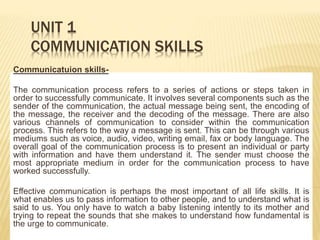 UNIT 1
COMMUNICATION SKILLS
Communicatuion skills-
The communication process refers to a series of actions or steps taken in
order to successfully communicate. It involves several components such as the
sender of the communication, the actual message being sent, the encoding of
the message, the receiver and the decoding of the message. There are also
various channels of communication to consider within the communication
process. This refers to the way a message is sent. This can be through various
mediums such as voice, audio, video, writing email, fax or body language. The
overall goal of the communication process is to present an individual or party
with information and have them understand it. The sender must choose the
most appropriate medium in order for the communication process to have
worked successfully.
Effective communication is perhaps the most important of all life skills. It is
what enables us to pass information to other people, and to understand what is
said to us. You only have to watch a baby listening intently to its mother and
trying to repeat the sounds that she makes to understand how fundamental is
the urge to communicate.
 