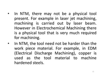 • In NTM, there may not be a physical tool
present. For example in laser jet machining,
machining is carried out by laser beam.
However in Electrochemical Machining there
is a physical tool that is very much required
for machining.
• In NTM, the tool need not be harder than the
work piece material. For example, in EDM
(Electrical Discharge Machining), copper is
used as the tool material to machine
hardened steels.
12
 