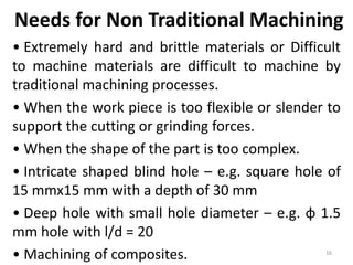 • Extremely hard and brittle materials or Difficult
to machine materials are difficult to machine by
traditional machining processes.
• When the work piece is too flexible or slender to
support the cutting or grinding forces.
• When the shape of the part is too complex.
• Intricate shaped blind hole – e.g. square hole of
15 mmx15 mm with a depth of 30 mm
• Deep hole with small hole diameter – e.g. φ 1.5
mm hole with l/d = 20
• Machining of composites.
Needs for Non Traditional Machining
16
 