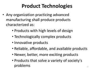 Product Technologies
• Any organization practicing advanced
manufacturing shall produce products
characterized as:
• Products with high levels of design
• Technologically complex products
• Innovative products
• Reliable, affordable, and available products
• Newer, better, more exciting products
• Products that solve a variety of society's
problems 17
 