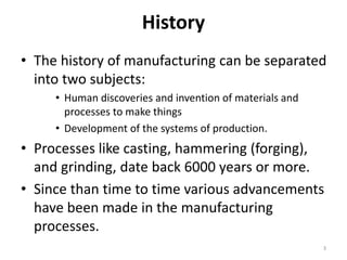 History
• The history of manufacturing can be separated
into two subjects:
• Human discoveries and invention of materials and
processes to make things
• Development of the systems of production.
• Processes like casting, hammering (forging),
and grinding, date back 6000 years or more.
• Since than time to time various advancements
have been made in the manufacturing
processes.
3
 