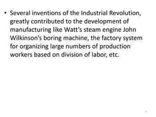 • Several inventions of the Industrial Revolution,
greatly contributed to the development of
manufacturing like Watt’s steam engine John
Wilkinson’s boring machine, the factory system
for organizing large numbers of production
workers based on division of labor, etc.
4
 