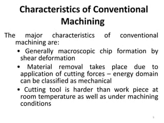 Characteristics of Conventional
Machining
The major characteristics of conventional
machining are:
• Generally macroscopic chip formation by
shear deformation
• Material removal takes place due to
application of cutting forces – energy domain
can be classified as mechanical
• Cutting tool is harder than work piece at
room temperature as well as under machining
conditions
9
 