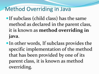 Method Overriding in Java
If subclass (child class) has the same
method as declared in the parent class,
it is known as method overriding in
java.
In other words, If subclass provides the
specific implementation of the method
that has been provided by one of its
parent class, it is known as method
overriding.
 