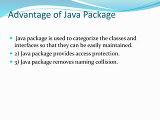 Advantage of Java Package
 Java package is used to categorize the classes and
interfaces so that they can be easily maintained.
 2) Java package provides access protection.
 3) Java package removes naming collision.
 