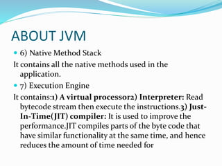 ABOUT JVM
 6) Native Method Stack
It contains all the native methods used in the
application.
 7) Execution Engine
It contains:1) A virtual processor2) Interpreter: Read
bytecode stream then execute the instructions.3) Just-
In-Time(JIT) compiler: It is used to improve the
performance.JIT compiles parts of the byte code that
have similar functionality at the same time, and hence
reduces the amount of time needed for
 