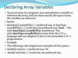 Declaring Array Variables
 To use an array in a program, you must declare a variable to
reference the array, and you must specify the type of array
the variable can reference.
 Syntax
 dataType[] arrayRefVar; // preferred way. or dataType
arrayRefVar[]; // works but not preferred way. Note − The
style dataType[] arrayRefVar is preferred. The
style dataType arrayRefVar[] comes from the C/C++
language and was adopted in Java to accommodate C/C++
programmers.
 Example
 The following code snippets are examples of this syntax −
 double[] myList; // preferred way. Or
 double myList[]; // works but not preferred way.
 