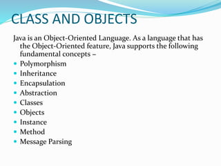CLASS AND OBJECTS
Java is an Object-Oriented Language. As a language that has
the Object-Oriented feature, Java supports the following
fundamental concepts −
 Polymorphism
 Inheritance
 Encapsulation
 Abstraction
 Classes
 Objects
 Instance
 Method
 Message Parsing
 