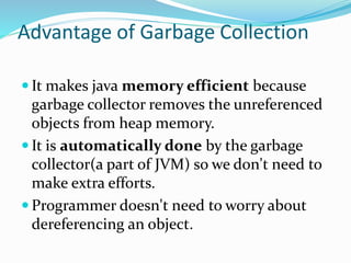 Advantage of Garbage Collection
 It makes java memory efficient because
garbage collector removes the unreferenced
objects from heap memory.
 It is automatically done by the garbage
collector(a part of JVM) so we don't need to
make extra efforts.
 Programmer doesn't need to worry about
dereferencing an object.
 