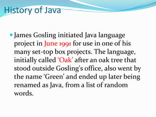 History of Java
 James Gosling initiated Java language
project in June 1991 for use in one of his
many set-top box projec...