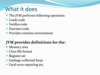 What it does
 The JVM performs following operation:
 Loads code
 Verifies code
 Executes code
 Provides runtime envir...