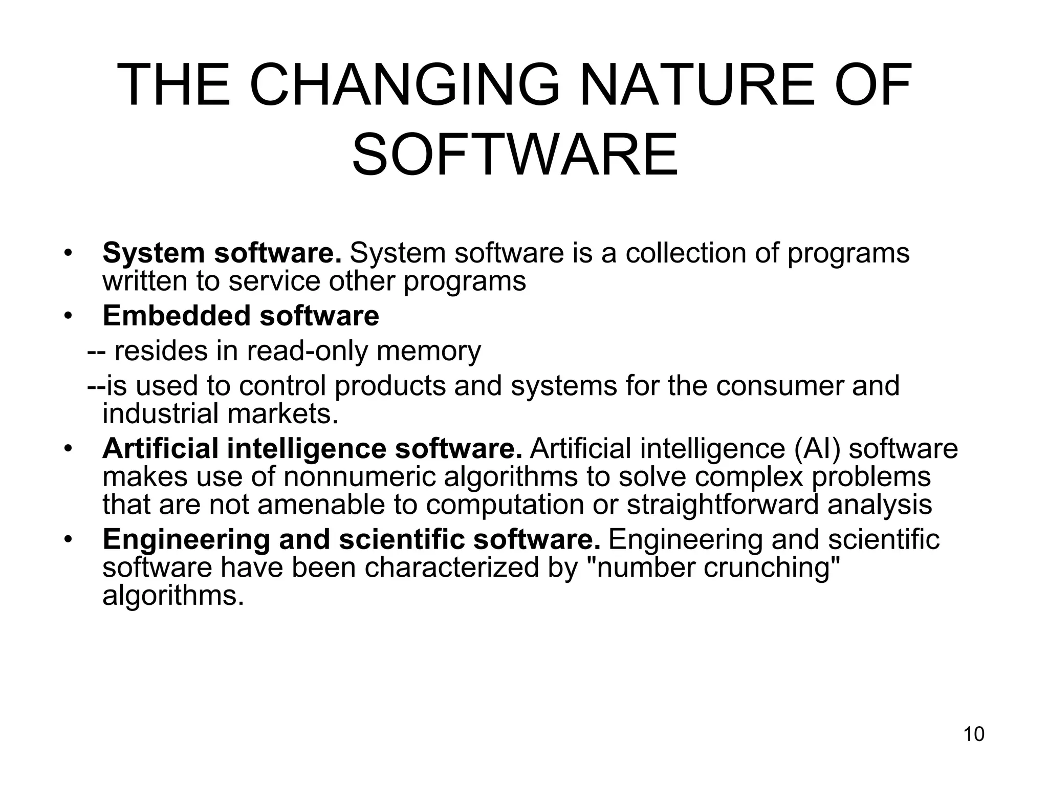 THE CHANGING NATURE OF SOFTWARE • System software. System software is a collection of programs written to service other programs • Embedded software -- resides in read-only memory --is used to control products and systems for the consumer and industrial markets. • Artificial intelligence software. Artificial intelligence (AI) software makes use of nonnumeric algorithms to solve complex problems that are not amenable to computation or straightforward analysis • Engineering and scientific software. Engineering and scientific software have been characterized by "number crunching" algorithms. 10 
