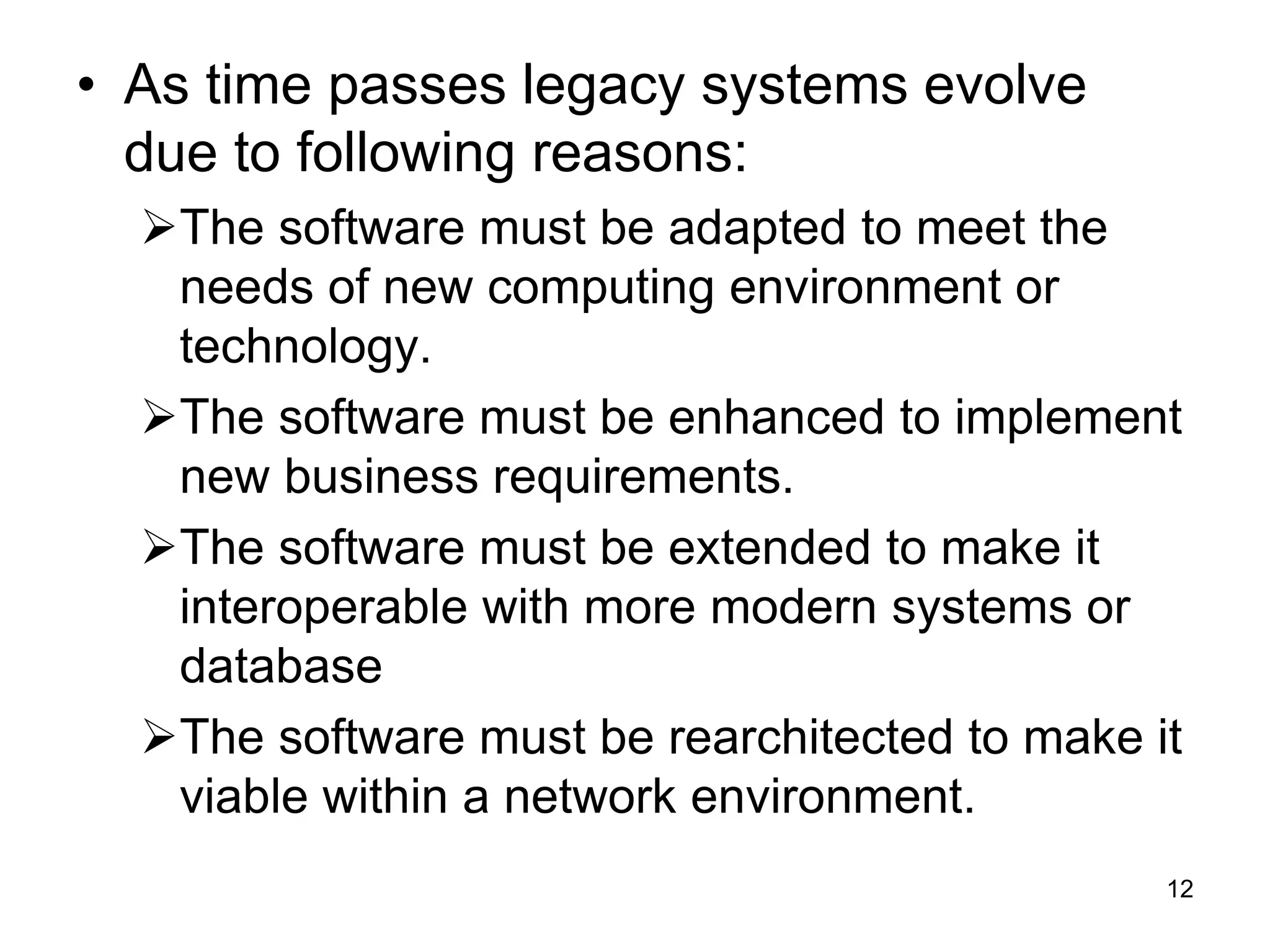 • As time passes legacy systems evolve due to following reasons: The software must be adapted to meet the needs of new computing environment or technology. The software must be enhanced to implement new business requirements. The software must be extended to make it interoperable with more modern systems or database The software must be rearchitected to make it viable within a network environment. 12 