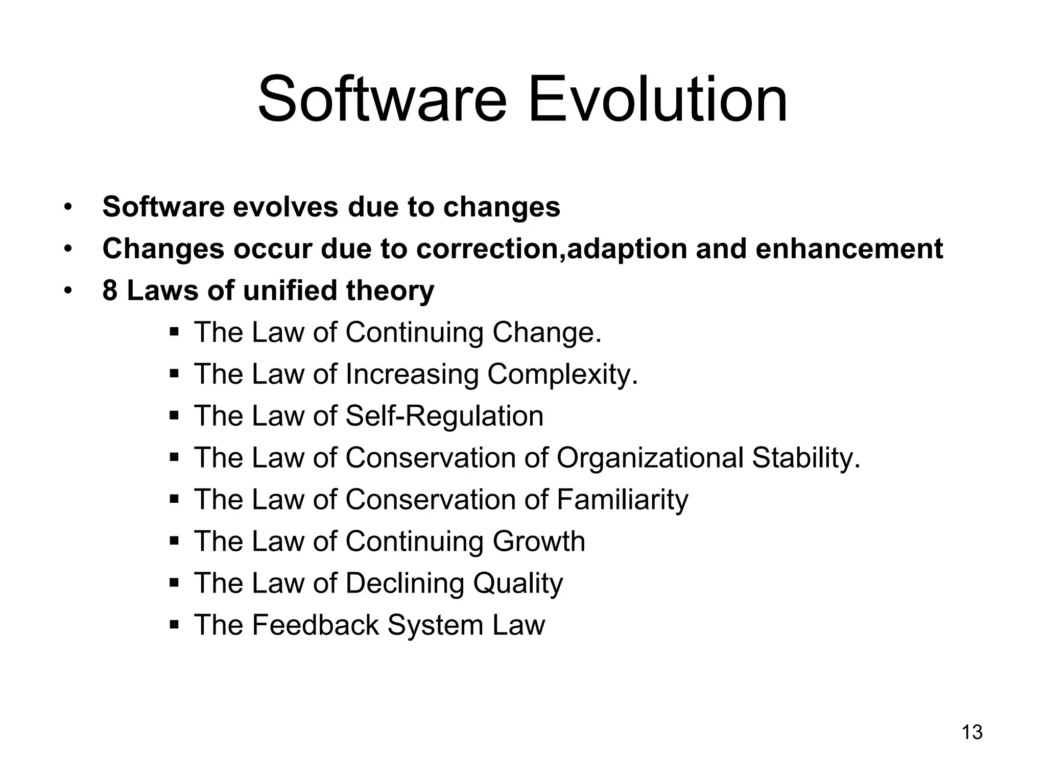 Software Evolution • Software evolves due to changes • Changes occur due to correction,adaption and enhancement • 8 Laws of unified theory  The Law of Continuing Change.  The Law of Increasing Complexity.  The Law of Self-Regulation  The Law of Conservation of Organizational Stability.  The Law of Conservation of Familiarity  The Law of Continuing Growth  The Law of Declining Quality  The Feedback System Law 13 