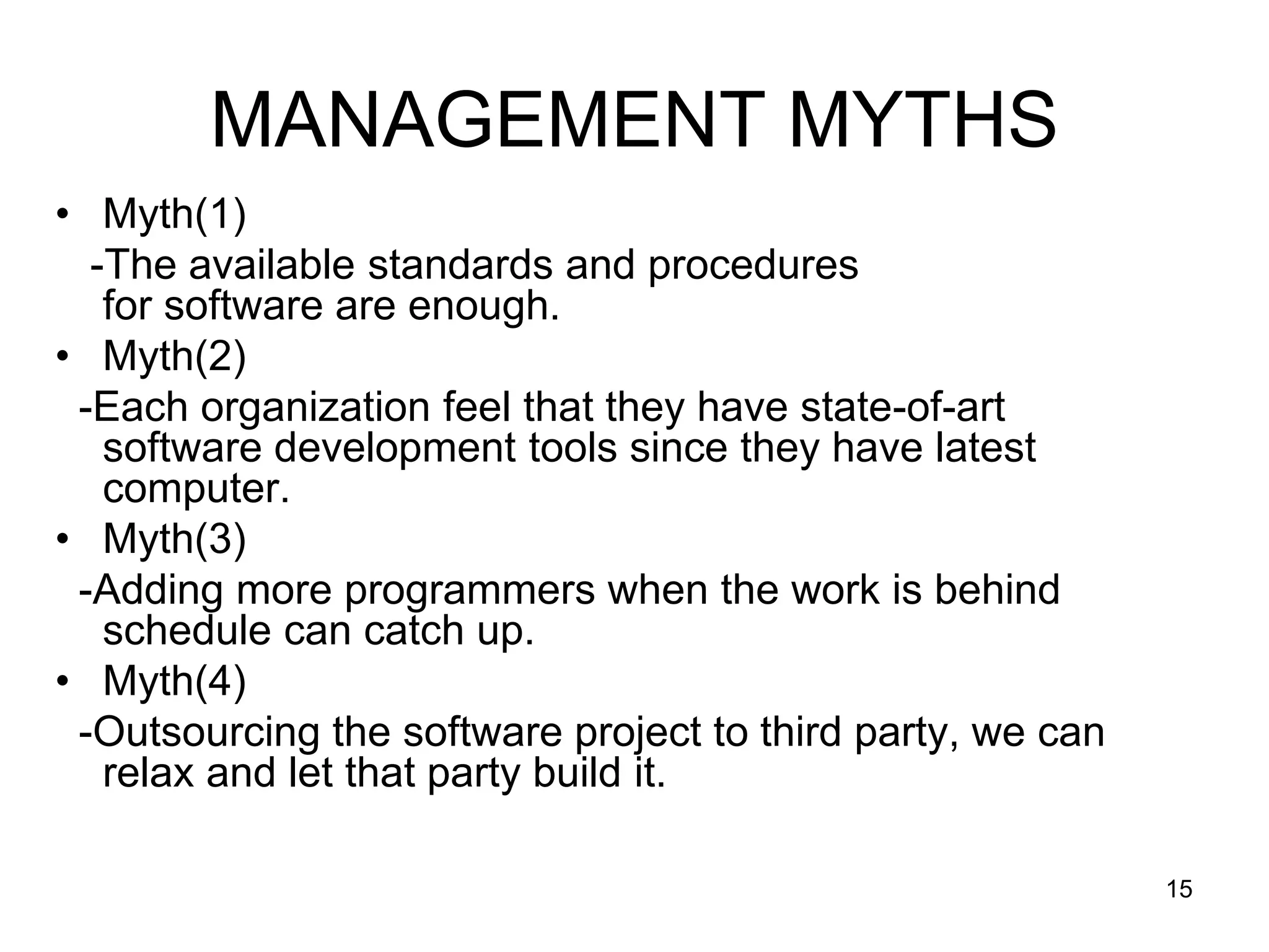 MANAGEMENT MYTHS • Myth(1) -The available standards and procedures for software are enough. • Myth(2) -Each organization feel that they have state-of-art software development tools since they have latest computer. • Myth(3) -Adding more programmers when the work is behind schedule can catch up. • Myth(4) -Outsourcing the software project to third party, we can relax and let that party build it. 15 