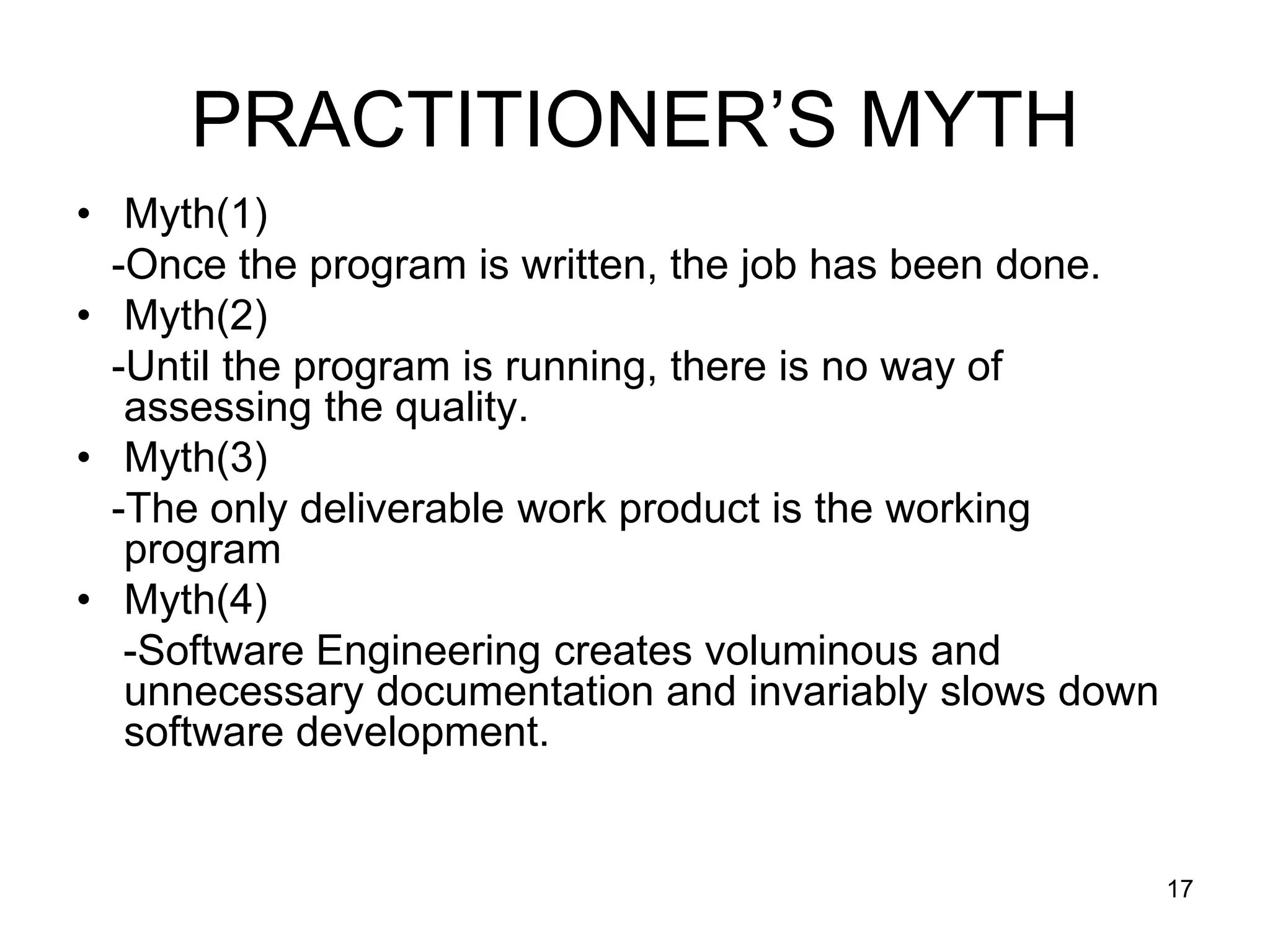 PRACTITIONER’S MYTH • Myth(1) -Once the program is written, the job has been done. • Myth(2) -Until the program is running, there is no way of assessing the quality. • Myth(3) -The only deliverable work product is the working program • Myth(4) -Software Engineering creates voluminous and unnecessary documentation and invariably slows down software development. 17 