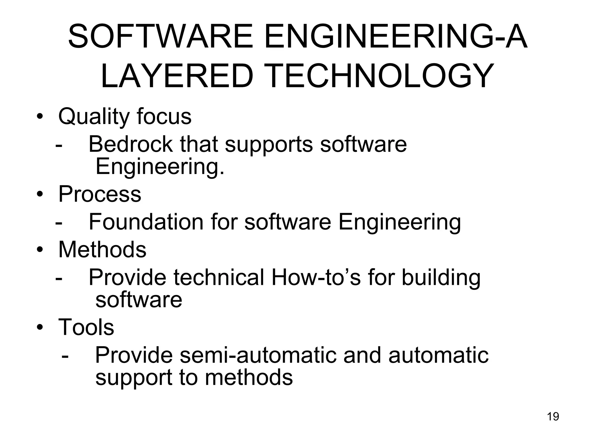 SOFTWARE ENGINEERING-A LAYERED TECHNOLOGY • Quality focus - Bedrock that supports software Engineering. • Process - Foundation for software Engineering • Methods - Provide technical How-to’s for building software • Tools - Provide semi-automatic and automatic support to methods 19 
