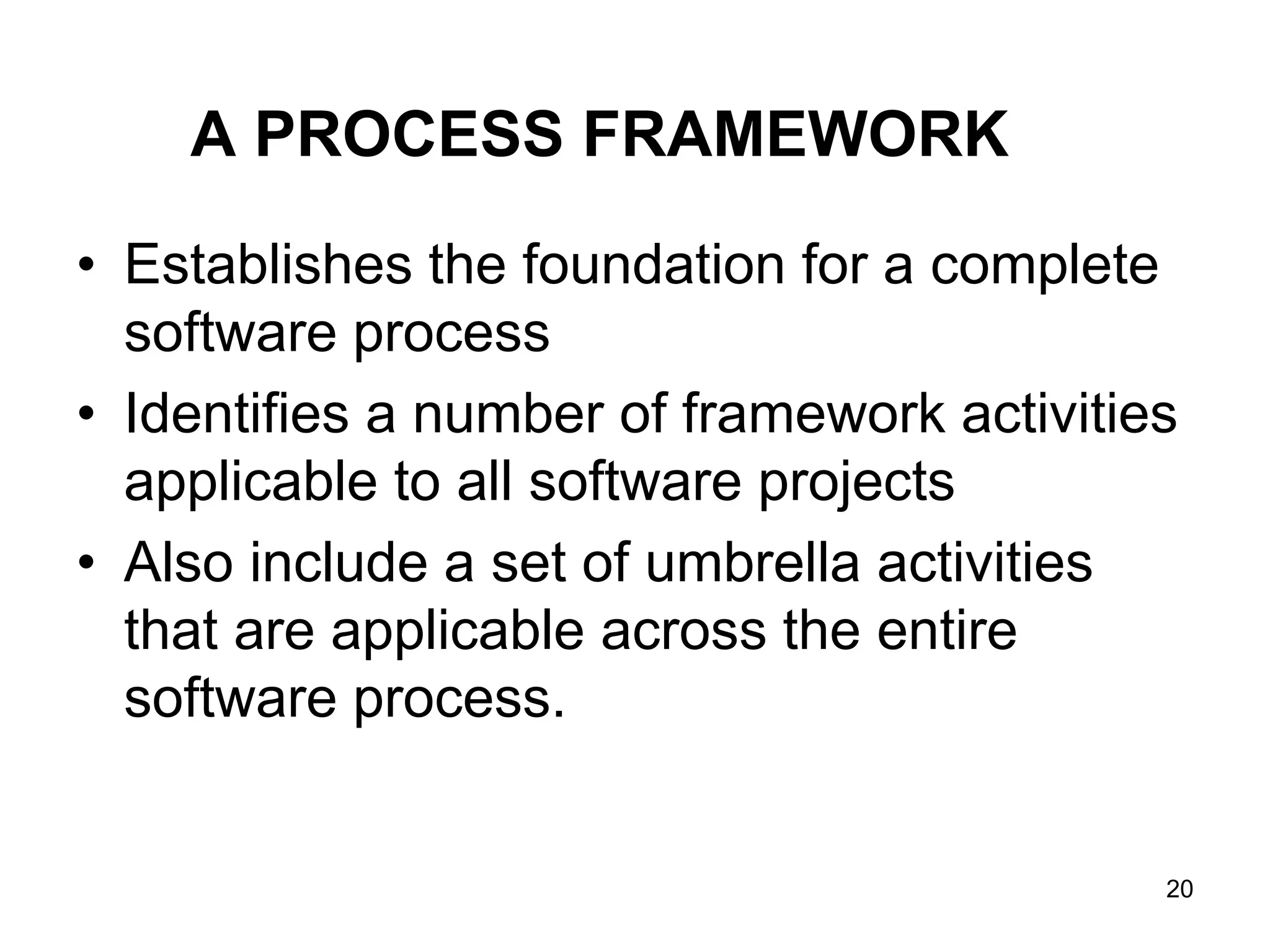 A PROCESS FRAMEWORK • Establishes the foundation for a complete software process • Identifies a number of framework activities applicable to all software projects • Also include a set of umbrella activities that are applicable across the entire software process. 20 