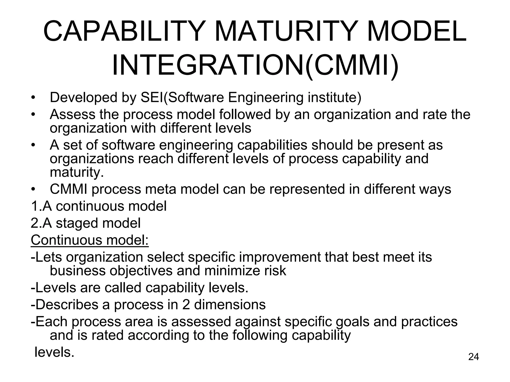 CAPABILITY MATURITY MODEL INTEGRATION(CMMI) • Developed by SEI(Software Engineering institute) • Assess the process model followed by an organization and rate the organization with different levels • A set of software engineering capabilities should be present as organizations reach different levels of process capability and maturity. • CMMI process meta model can be represented in different ways 1.A continuous model 2.A staged model Continuous model: -Lets organization select specific improvement that best meet its business objectives and minimize risk -Levels are called capability levels. -Describes a process in 2 dimensions -Each process area is assessed against specific goals and practices and is rated according to the following capability levels. 24 