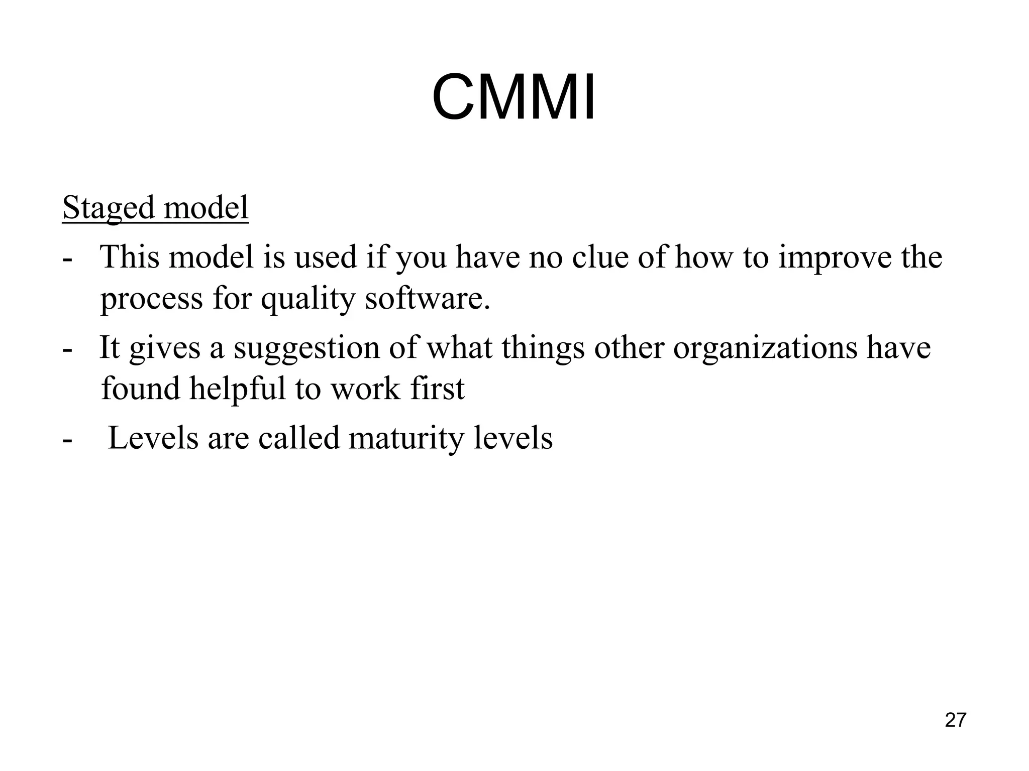 CMMI Staged model - This model is used if you have no clue of how to improve the process for quality software. - It gives a suggestion of what things other organizations have found helpful to work first - Levels are called maturity levels 27 