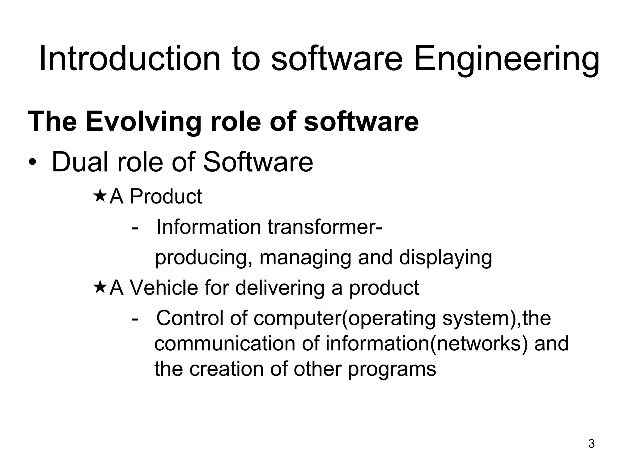 Introduction to software Engineering The Evolving role of software • Dual role of Software A Product - Information transformer- producing, managing and displaying A Vehicle for delivering a product - Control of computer(operating system),the communication of information(networks) and the creation of other programs 3 