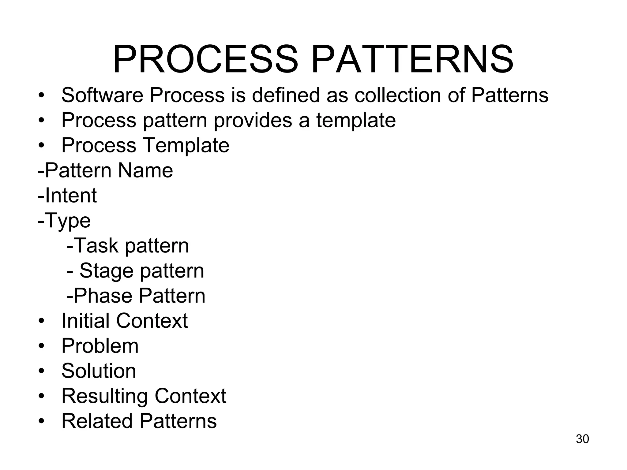 PROCESS PATTERNS • Software Process is defined as collection of Patterns • Process pattern provides a template • Process Template -Pattern Name -Intent -Type -Task pattern - Stage pattern -Phase Pattern • Initial Context • Problem • Solution • Resulting Context • Related Patterns 30 