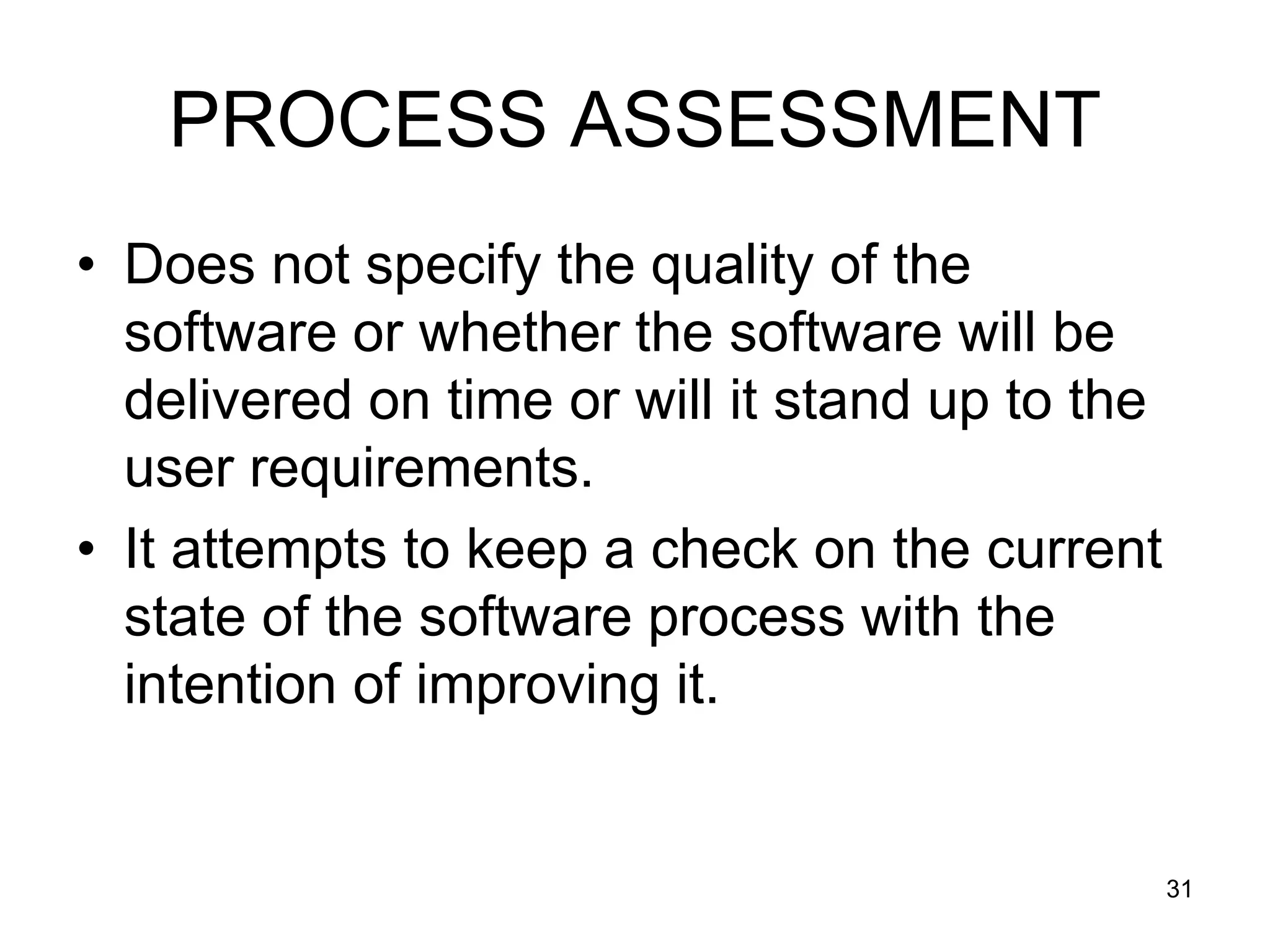 PROCESS ASSESSMENT • Does not specify the quality of the software or whether the software will be delivered on time or will it stand up to the user requirements. • It attempts to keep a check on the current state of the software process with the intention of improving it. 31 