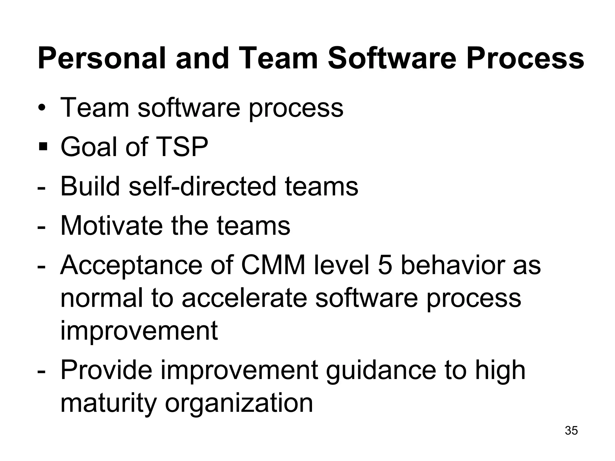 Personal and Team Software Process • Team software process  Goal of TSP - Build self-directed teams - Motivate the teams - Acceptance of CMM level 5 behavior as normal to accelerate software process improvement - Provide improvement guidance to high maturity organization 35 