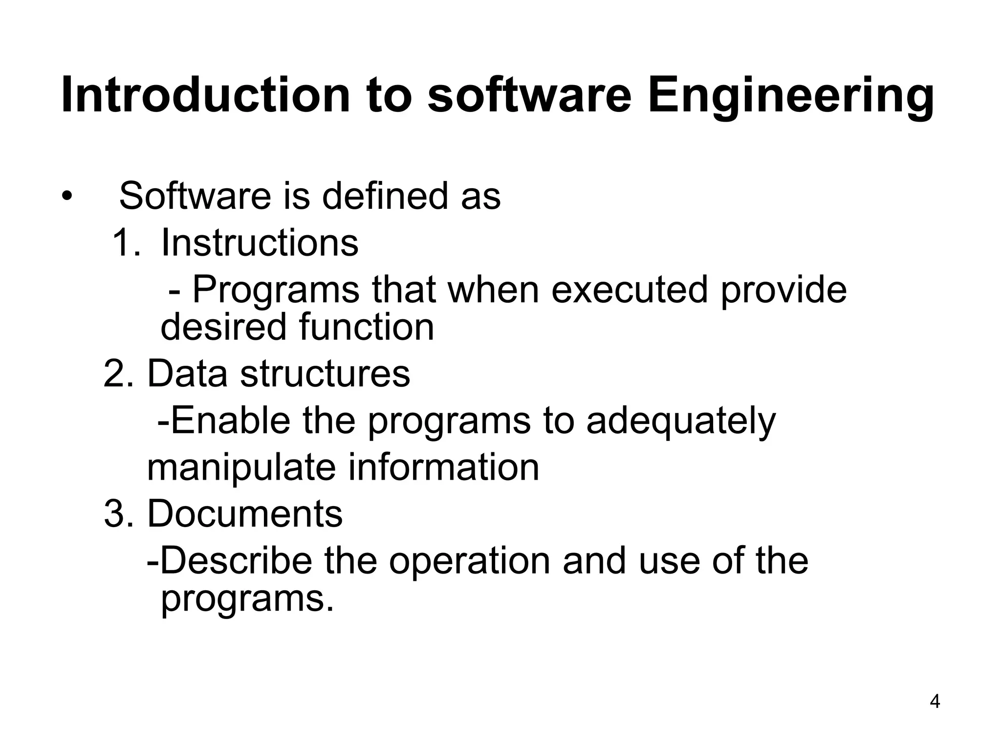 Introduction to software Engineering • Software is defined as 1. Instructions - Programs that when executed provide desired function 2. Data structures -Enable the programs to adequately manipulate information 3. Documents -Describe the operation and use of the programs. 4 