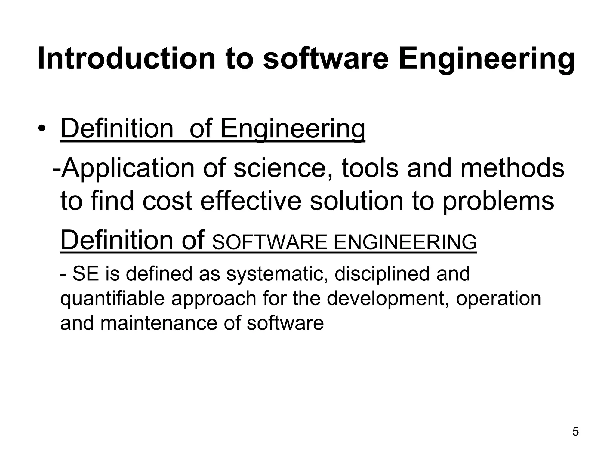 Introduction to software Engineering • Definition of Engineering -Application of science, tools and methods to find cost effective solution to problems Definition of SOFTWARE ENGINEERING - SE is defined as systematic, disciplined and quantifiable approach for the development, operation and maintenance of software 5 