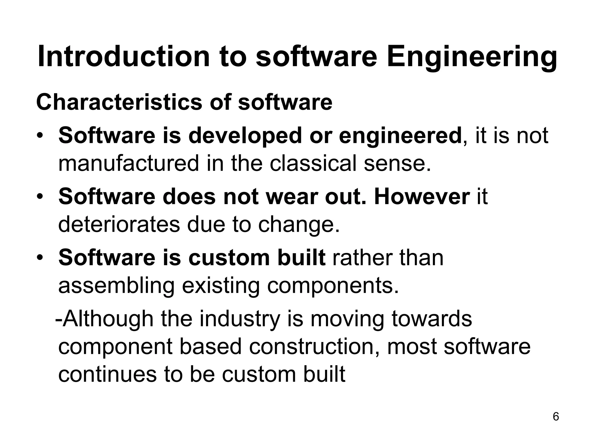 Introduction to software Engineering Characteristics of software • Software is developed or engineered, it is not manufactured in the classical sense. • Software does not wear out. However it deteriorates due to change. • Software is custom built rather than assembling existing components. -Although the industry is moving towards component based construction, most software continues to be custom built 6 