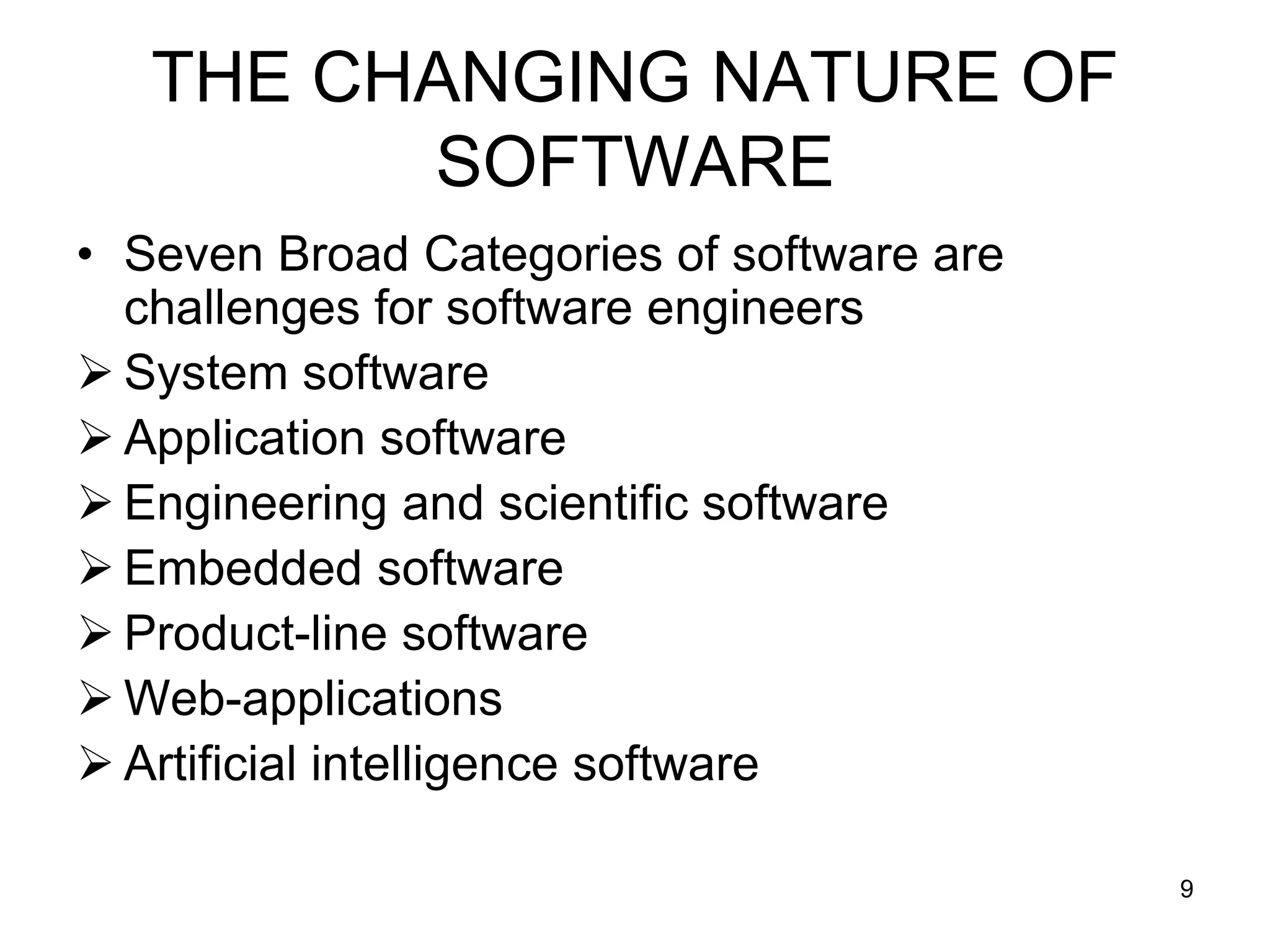 THE CHANGING NATURE OF SOFTWARE • Seven Broad Categories of software are challenges for software engineers  System software  Application software  Engineering and scientific software  Embedded software  Product-line software  Web-applications  Artificial intelligence software 9 