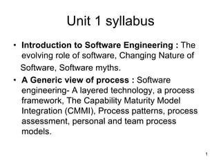 Unit 1 syllabus
• Introduction to Software Engineering : The
evolving role of software, Changing Nature of
Software, Software myths.
• A Generic view of process : Software
engineering- A layered technology, a process
framework, The Capability Maturity Model
Integration (CMMI), Process patterns, process
assessment, personal and team process
models.
1
 