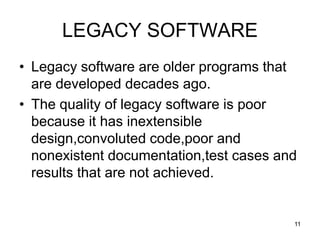 LEGACY SOFTWARE
• Legacy software are older programs that
are developed decades ago.
• The quality of legacy software is poor
because it has inextensible
design,convoluted code,poor and
nonexistent documentation,test cases and
results that are not achieved.
11
 