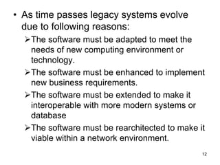 • As time passes legacy systems evolve
due to following reasons:
The software must be adapted to meet the
needs of new computing environment or
technology.
The software must be enhanced to implement
new business requirements.
The software must be extended to make it
interoperable with more modern systems or
database
The software must be rearchitected to make it
viable within a network environment.
12
 