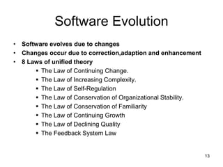 Software Evolution
• Software evolves due to changes
• Changes occur due to correction,adaption and enhancement
• 8 Laws of unified theory
 The Law of Continuing Change.
 The Law of Increasing Complexity.
 The Law of Self-Regulation
 The Law of Conservation of Organizational Stability.
 The Law of Conservation of Familiarity
 The Law of Continuing Growth
 The Law of Declining Quality
 The Feedback System Law
13
 