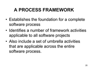 A PROCESS FRAMEWORK
• Establishes the foundation for a complete
software process
• Identifies a number of framework activities
applicable to all software projects
• Also include a set of umbrella activities
that are applicable across the entire
software process.
20
 