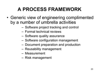 A PROCESS FRAMEWORK
• Generic view of engineering complimented
by a number of umbrella activities
– Software project tracking and control
– Formal technical reviews
– Software quality assurance
– Software configuration management
– Document preparation and production
– Reusability management
– Measurement
– Risk management
23
 