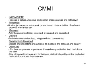 CMMI
• INCOMPLETE
-Process is adhoc.Objective and goal of process areas are not known
• Performed
-Goal,objective,work tasks,work products and other activities of software
process are carried out
• Managed
-Activities are monitored, reviewed, evaluated and controlled
• Defined
-Activities are standardized, integrated and documented
• Quantitatively Managed
-Metrics and indicators are available to measure the process and quality
• Optimized
- Continuous process improvement based on quantitative feed back from
the user
-Use of innovative ideas and techniques, statistical quality control and other
methods for process improvement.
26
 