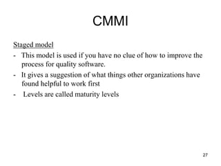 CMMI
Staged model
- This model is used if you have no clue of how to improve the
process for quality software.
- It gives a suggestion of what things other organizations have
found helpful to work first
- Levels are called maturity levels
27
 