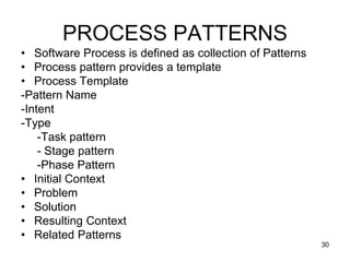 PROCESS PATTERNS
• Software Process is defined as collection of Patterns
• Process pattern provides a template
• Process Template
-Pattern Name
-Intent
-Type
-Task pattern
- Stage pattern
-Phase Pattern
• Initial Context
• Problem
• Solution
• Resulting Context
• Related Patterns
30
 