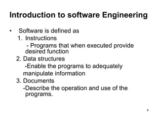 Introduction to software Engineering
• Software is defined as
1. Instructions
- Programs that when executed provide
desired function
2. Data structures
-Enable the programs to adequately
manipulate information
3. Documents
-Describe the operation and use of the
programs.
4
 