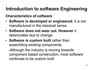 Introduction to software Engineering
Characteristics of software
• Software is developed or engineered, it is not
manufactured in the classical sense.
• Software does not wear out. However it
deteriorates due to change.
• Software is custom built rather than
assembling existing components.
-Although the industry is moving towards
component based construction, most software
continues to be custom built
6
 