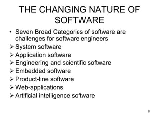 THE CHANGING NATURE OF
SOFTWARE
• Seven Broad Categories of software are
challenges for software engineers
 System software
 Application software
 Engineering and scientific software
 Embedded software
 Product-line software
 Web-applications
 Artificial intelligence software
9
 