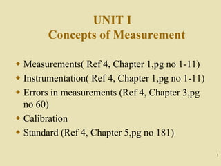 1
UNIT I
Concepts of Measurement
 Measurements( Ref 4, Chapter 1,pg no 1-11)
 Instrumentation( Ref 4, Chapter 1,pg no 1-11)
 Errors in measurements (Ref 4, Chapter 3,pg
no 60)
 Calibration
 Standard (Ref 4, Chapter 5,pg no 181)
 