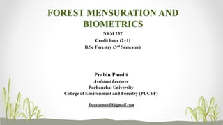 FOREST MENSURATION AND
BIOMETRICS
NRM 237
Credit hour (2+1)
B.Sc Forestry (3rd Semester)
Prabin Pandit
Assistant Lecturer
Purbanchal University
College of Environment and Forestry (PUCEF)
foresterpandit@gmail.com
 
